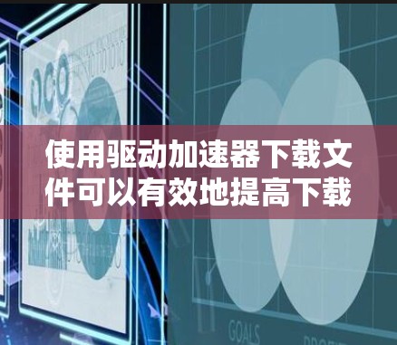 使用驱动加速器下载文件可以有效地提高下载速度,以下是详细的步骤指南