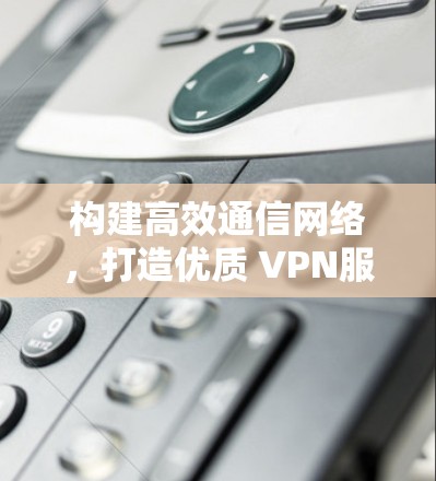 构建高效通信网络，打造优质 VPN服务