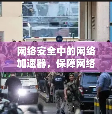网络安全中的网络加速器,保障网络隐私与安全的工具 网络安全中的网络加速器,保障网络隐私与安全的工具