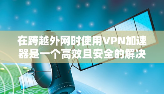 在跨越外网时使用VPN加速器是一个高效且安全的解决方案，以下是一个清晰的步骤指南