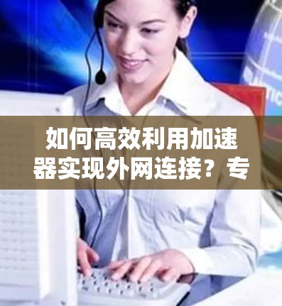 如何高效利用加速器实现外网连接?专家推荐最佳方法 如何高效利用加速器实现外网连接?专家推荐最佳方法