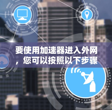 要使用加速器进入外网,您可以按照以下步骤操作 要使用加速器进入外网,您可以按照以下步骤操作