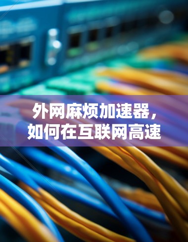 外网麻烦加速器,如何在互联网高速度下避免网络卡顿 外网麻烦加速器,如何在互联网高速度下避免网络卡顿