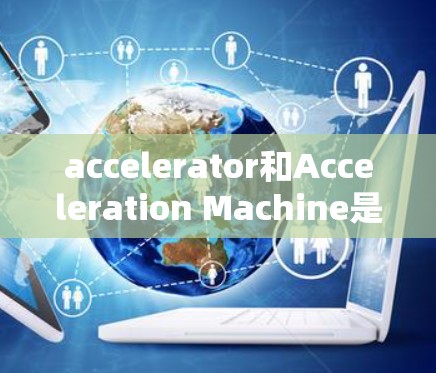 accelerator和Acceleration Machine是两个相关但不同的术语，它们在不同领域有不同的含义和应用。以下是它们的详细解释