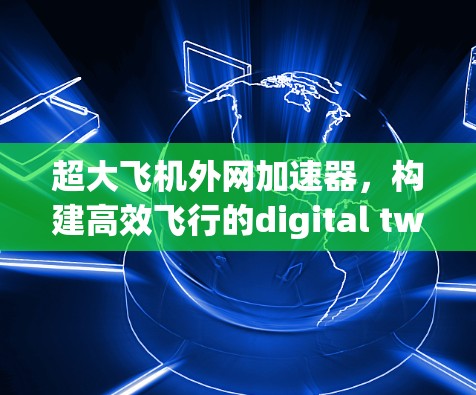 超大飞机外网加速器,构建高效飞行的digital twin 超大飞机外网加速器,构建高效飞行的digital twin