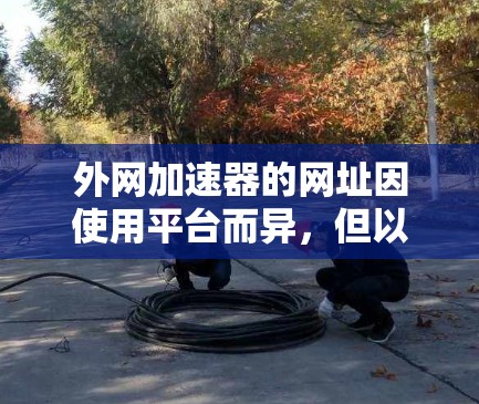 外网加速器的网址因使用平台而异,但以下是一些常见的加速器的网址和使用方法 外网加速器的网址因使用平台而异,但以下是一些常见的加速器的网址和使用方法