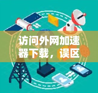 访问外网加速器下载,误区与解决方案 访问外网加速器下载,误区与解决方案