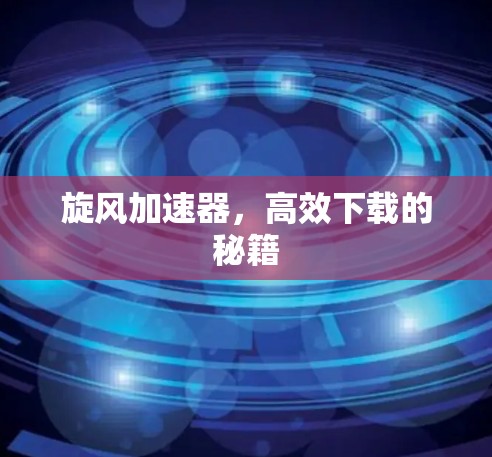 旋风加速器,高效下载的秘籍 旋风加速器,高效下载的秘籍