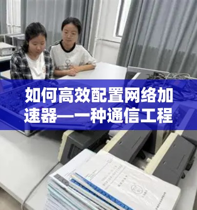 如何高效配置网络加速器—一种通信工程师的实用指南 如何高效配置网络加速器—一种通信工程师的实用指南