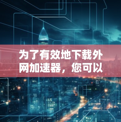 为了有效地下载外网加速器，您可以按照以下步骤进行操作