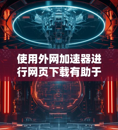 使用外网加速器进行网页下载有助于提高下载速度,但需注意以下步骤和注意事项 使用外网加速器进行网页下载有助于提高下载速度,但需注意以下步骤和注意事项