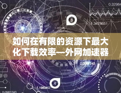 如何在有限的资源下最大化下载效率—外网加速器下载技巧