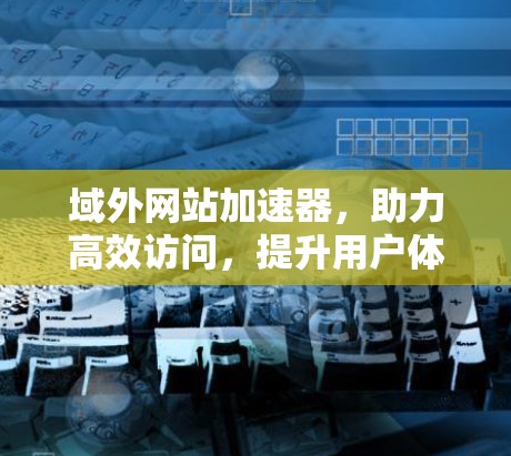 域外网站加速器,助力高效访问,提升用户体验 域外网站加速器,助力高效访问,提升用户体验