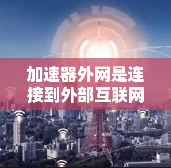 加速器外网是连接到外部互联网的加速工具，旨在提升数据传输速度。以下是对加速器外网的详细分析和使用指南
