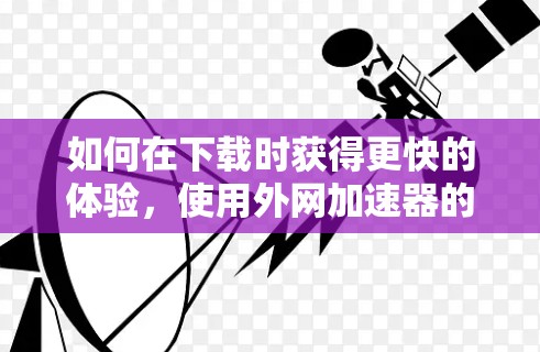 如何在下载时获得更快的体验，使用外网加速器的技巧与优化建议
