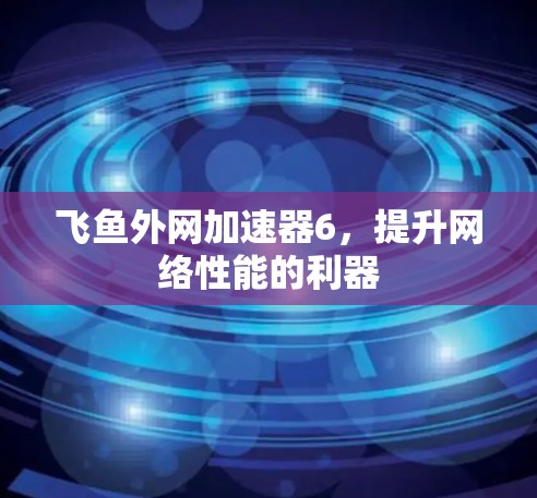 飞鱼外网加速器6,提升网络性能的利器 飞鱼外网加速器6,提升网络性能的利器