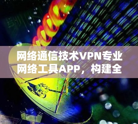 网络通信技术VPN专业网络工具APP,构建全面安全防护体系 网络通信技术VPN专业网络工具APP,构建全面安全防护体系