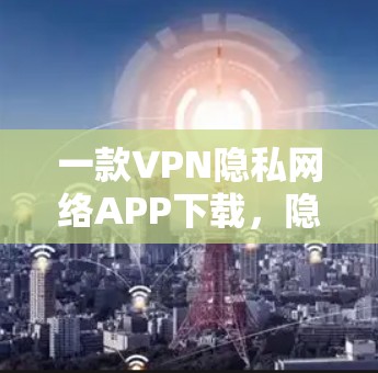 一款VPN隐私网络APP下载,隐私保护的真谛 一款VPN隐私网络APP下载,隐私保护的真谛