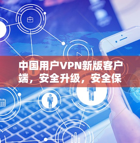 中国用户VPN新版客户端,安全升级,安全保障 中国用户VPN新版客户端,安全升级,安全保障