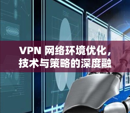 VPN 网络环境优化，技术与策略的深度融合