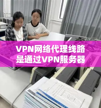 VPN网络代理线路是通过VPN服务器与互联网之间的通信机制，允许用户在没有连接到本地互联网的情况下，通过VPN服务器连接到互联网。以下是关于VPN网络代理线路的具体步骤和注意事项
