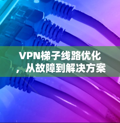VPN梯子线路优化,从故障到解决方案 VPN梯子线路优化,从故障到解决方案