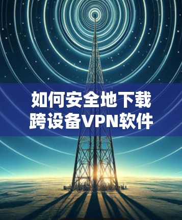 如何安全地下载跨设备VPN软件? 如何安全地下载跨设备VPN软件?