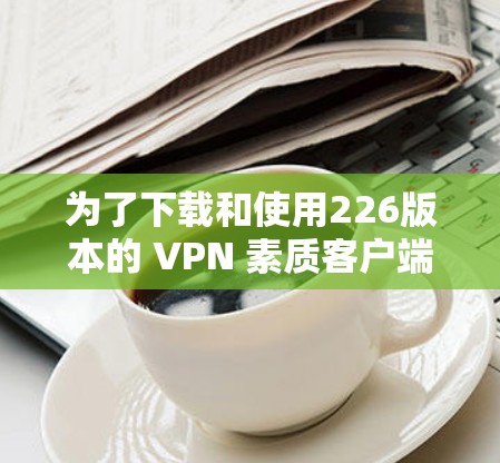 为了下载和使用226版本的 VPN 素质客户端,您可以按照以下步骤进行 为了下载和使用226版本的 VPN 素质客户端,您可以按照以下步骤进行