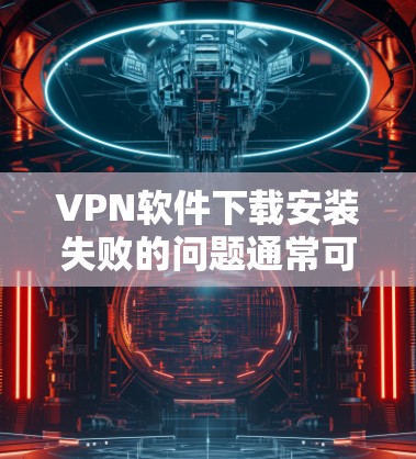 VPN软件下载安装失败的问题通常可以通过以下步骤逐步排查和解决 VPN软件下载安装失败的问题通常可以通过以下步骤逐步排查和解决