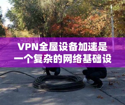 VPN全屋设备加速是一个复杂的网络基础设施项目，涉及多个技术领域。以下是实现这一目标的详细步骤和考虑