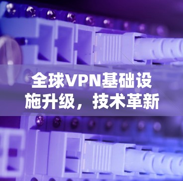 全球VPN基础设施升级，技术革新与用户体验的优化