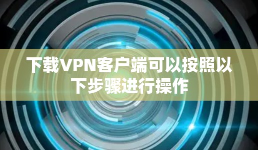 下载VPN客户端可以按照以下步骤进行操作 下载VPN客户端可以按照以下步骤进行操作