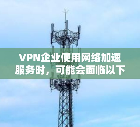VPN企业使用网络加速服务时,可能会面临以下问题 VPN企业使用网络加速服务时,可能会面临以下问题