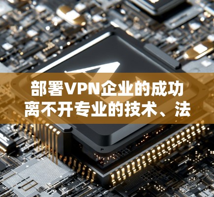 部署VPN企业的成功离不开专业的技术、法律和组织架构支持。以下是一个全面的部署方案，涵盖技术、法律、组织架构和战略等方面