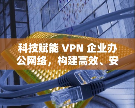 科技赋能 VPN 企业办公网络，构建高效、安全的网络保障