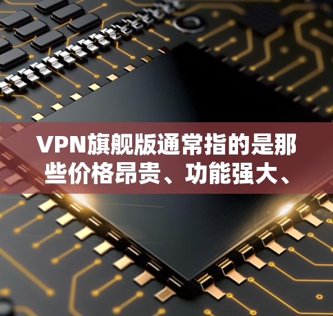 VPN旗舰版通常指的是那些价格昂贵、功能强大、售后服务优质的产品,或者在特定VPN服务中的高端型号。以下是关于VPN旗舰版的一些关键点和建议 VPN旗舰版通常指的是那些价格昂贵、功能强大、售后服务优质的产品,或者在特定VPN服务中的高端型号。以下是关于VPN旗舰版的一些关键点和建议